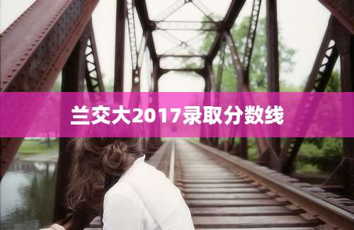 兰交大2017录取分数线