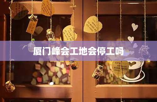 厦门峰会工地会停工吗