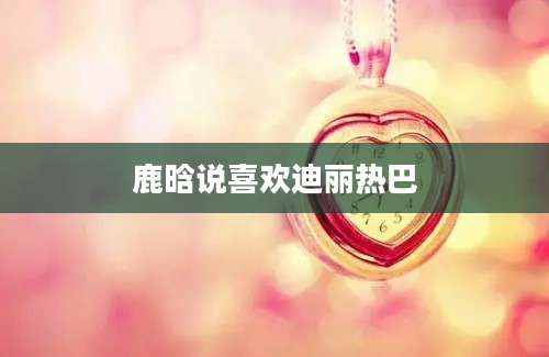 鹿晗说喜欢迪丽热巴