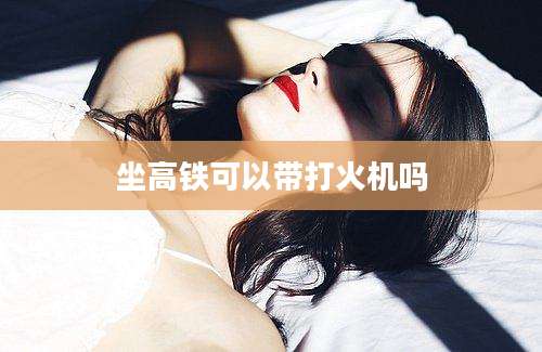 坐高铁可以带打火机吗