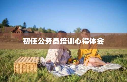 初任公务员培训心得体会