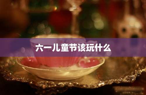 六一儿童节该玩什么