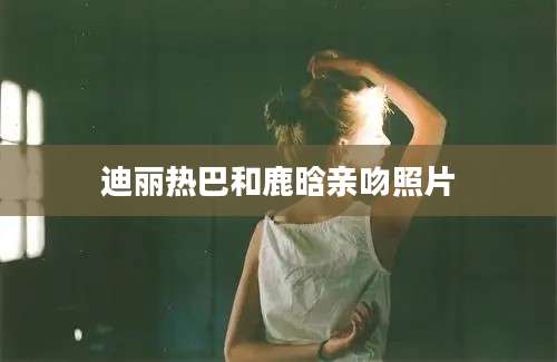 迪丽热巴和鹿晗亲吻照片